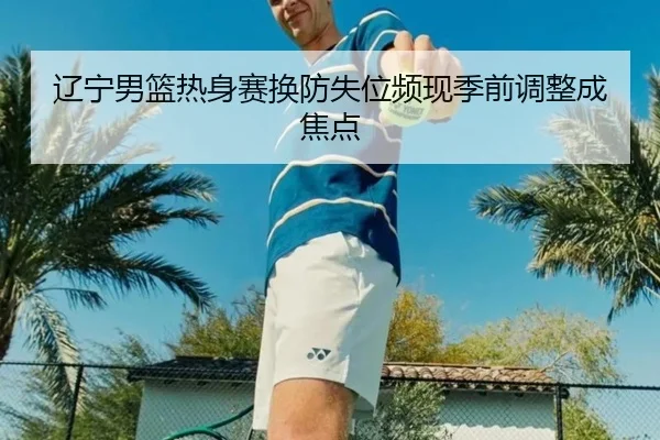 辽宁男篮热身赛换防失位频现季前调整成焦点
